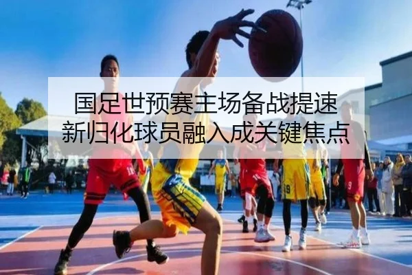 国足世预赛主场备战提速 新归化球员融入成关键焦点