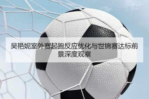 吴艳妮室外赛起跑反应优化与世锦赛达标前景深度观察